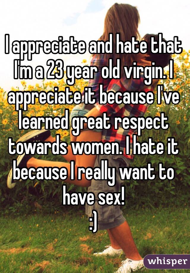 I appreciate and hate that I'm a 23 year old virgin. I appreciate it because I've learned great respect towards women. I hate it because I really want to have sex! 
:)