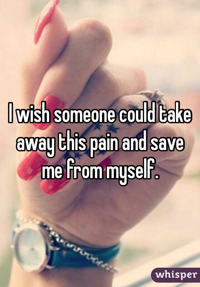  I wish someone could take away this pain and save me from myself.
