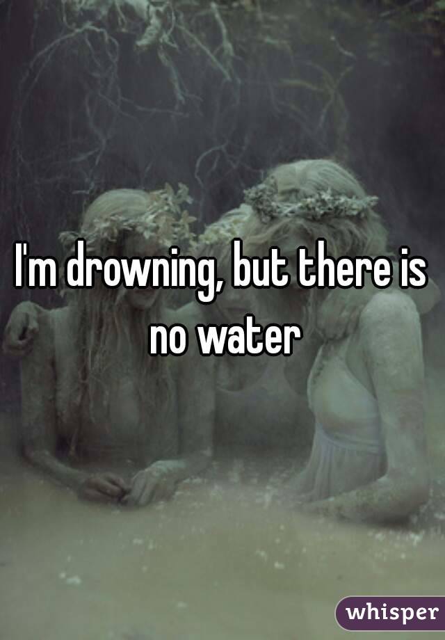 I'm drowning, but there is no water