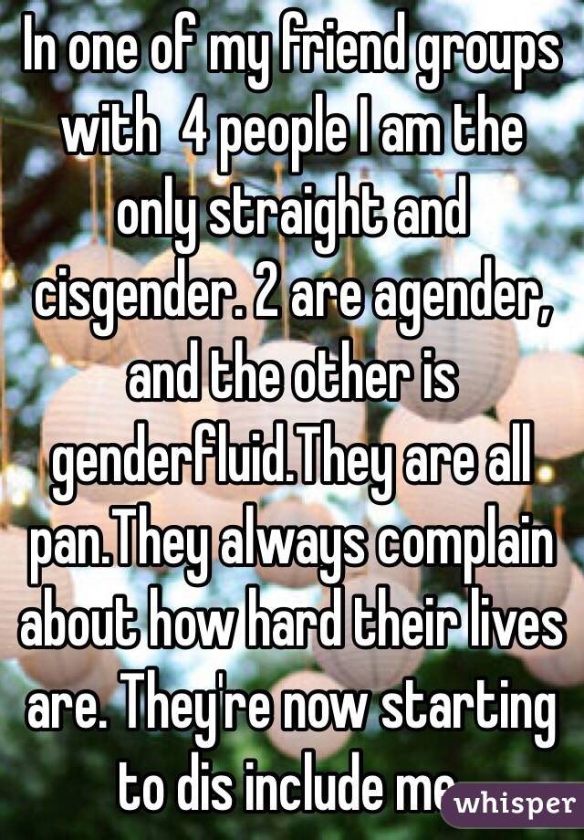 In one of my friend groups with  4 people I am the only straight and cisgender. 2 are agender, and the other is genderfluid.They are all pan.They always complain about how hard their lives are. They're now starting to dis include me. 