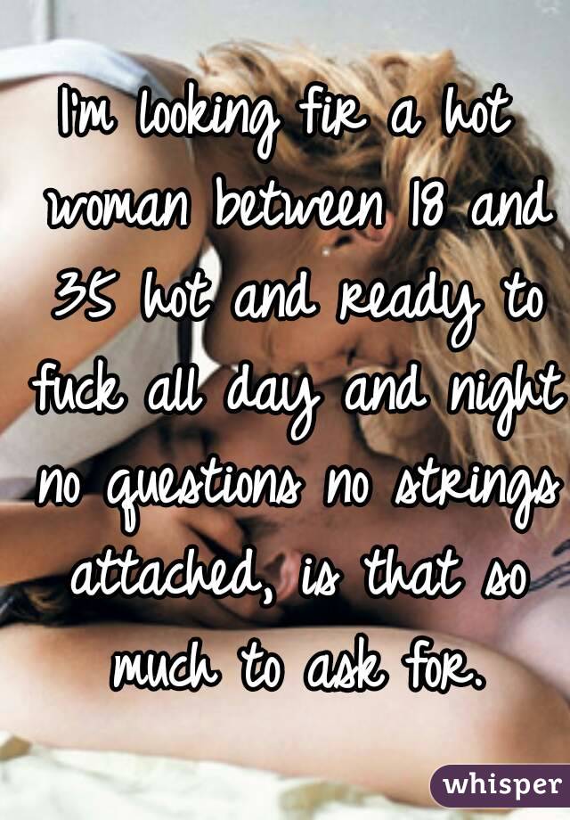 I'm looking fir a hot woman between 18 and 35 hot and ready to fuck all day and night no questions no strings attached, is that so much to ask for.