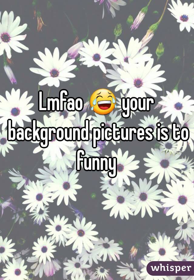 Lmfao 😂 your background pictures is to funny 