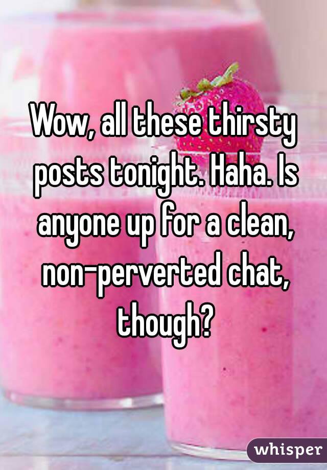 Wow, all these thirsty posts tonight. Haha. Is anyone up for a clean, non-perverted chat, though?