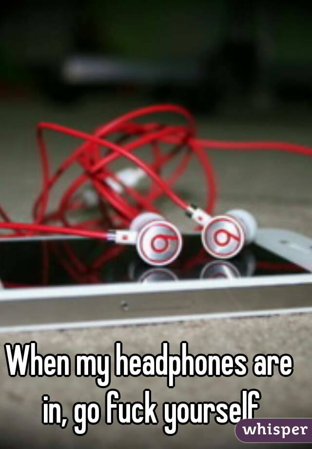 When my headphones are in, go fuck yourself