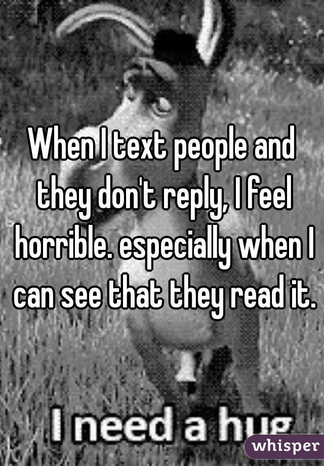 When I text people and they don't reply, I feel horrible. especially when I can see that they read it.