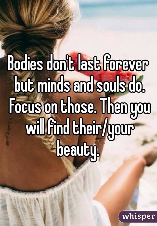 Bodies don't last forever but minds and souls do. Focus on those. Then you will find their/your beauty. 
