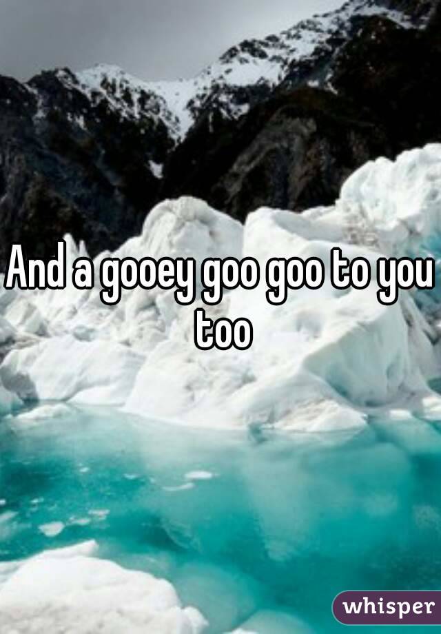 And a gooey goo goo to you too