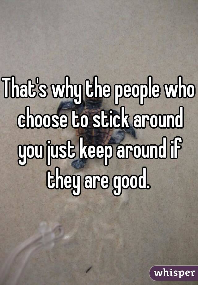 That's why the people who choose to stick around you just keep around if they are good. 