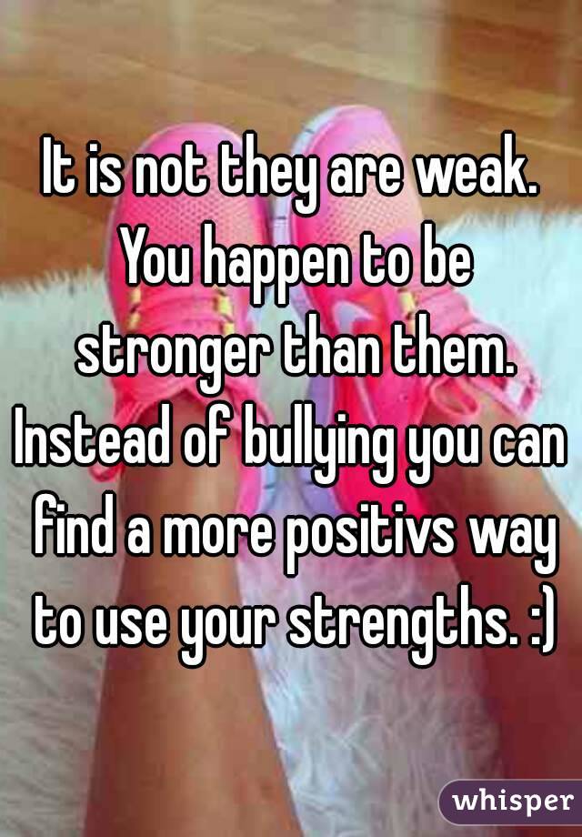 It is not they are weak. You happen to be stronger than them.
Instead of bullying you can find a more positivs way to use your strengths. :)