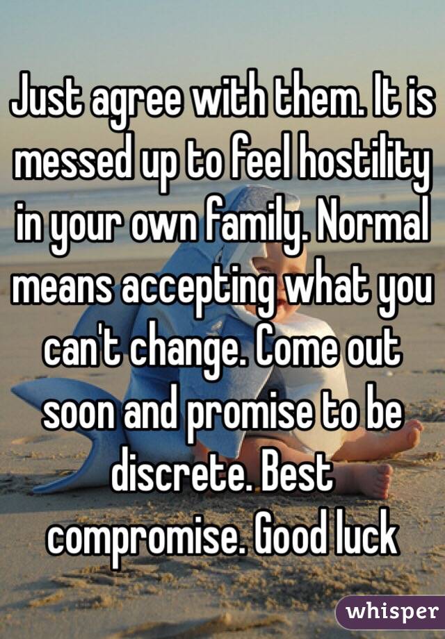Just agree with them. It is messed up to feel hostility in your own family. Normal means accepting what you can't change. Come out soon and promise to be discrete. Best compromise. Good luck