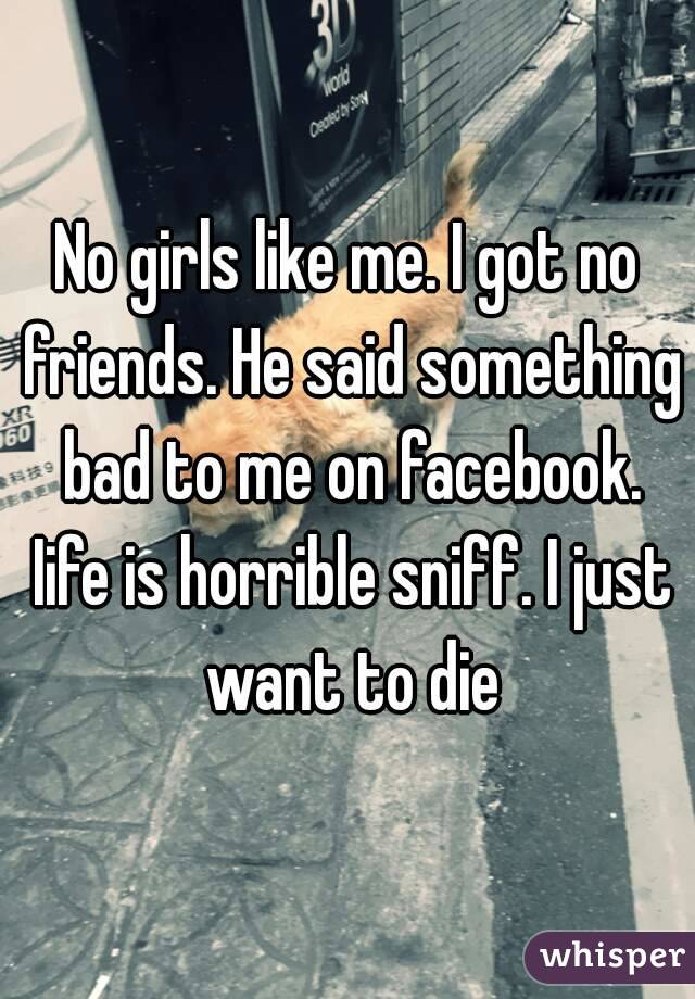 No girls like me. I got no friends. He said something bad to me on facebook. Iife is horrible sniff. I just want to die