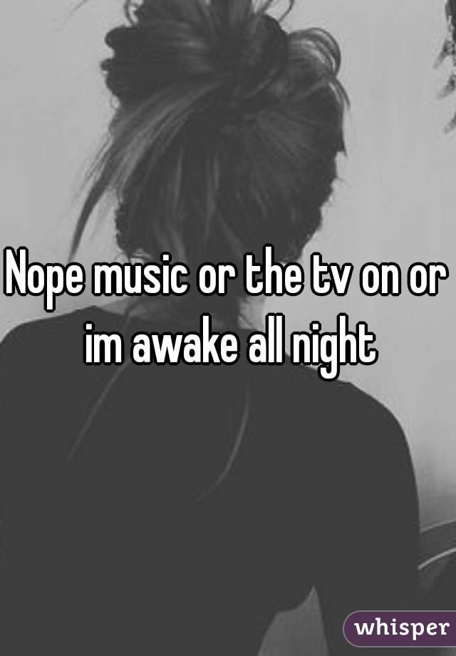 Nope music or the tv on or im awake all night