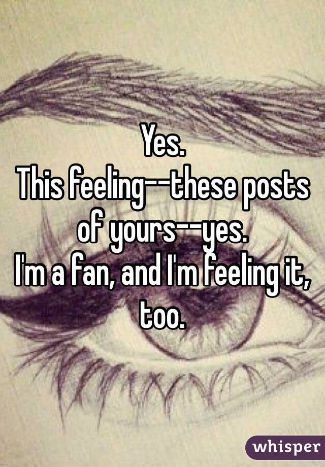 Yes. 
This feeling--these posts of yours--yes. 
I'm a fan, and I'm feeling it, too. 