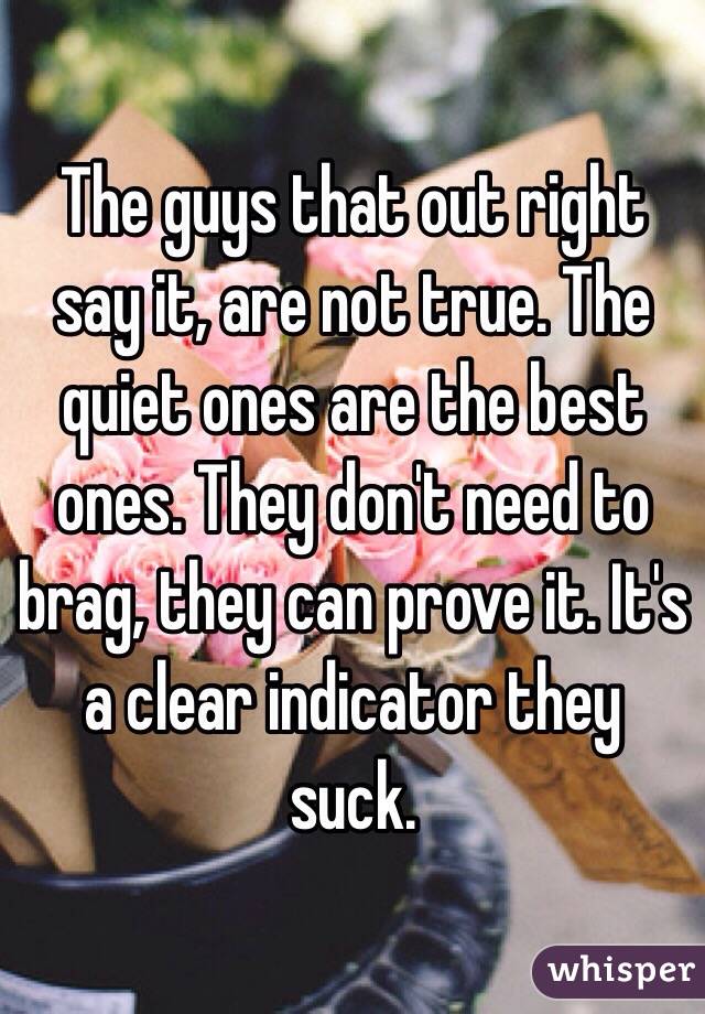 The guys that out right say it, are not true. The quiet ones are the best ones. They don't need to brag, they can prove it. It's a clear indicator they suck. 