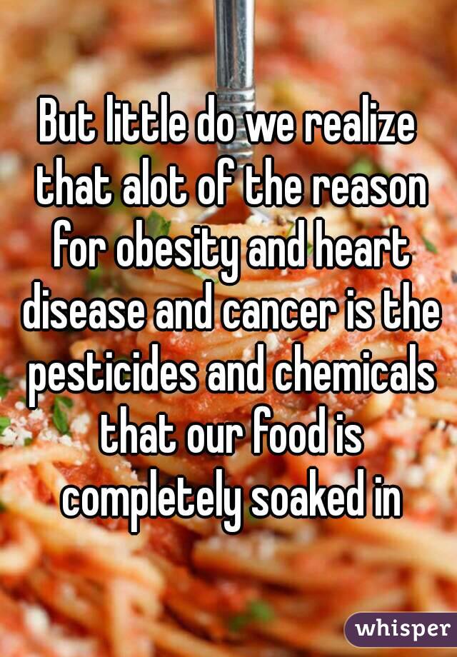 But little do we realize that alot of the reason for obesity and heart disease and cancer is the pesticides and chemicals that our food is completely soaked in