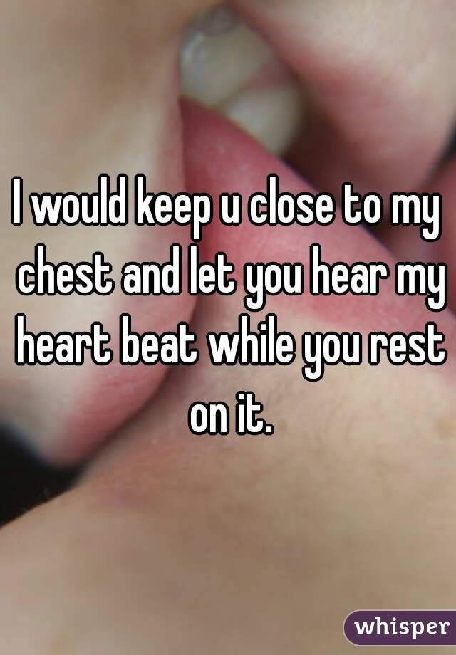 I would keep u close to my chest and let you hear my heart beat while you rest on it.