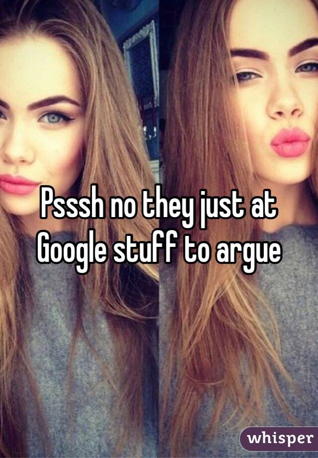 Psssh no they just at Google stuff to argue 