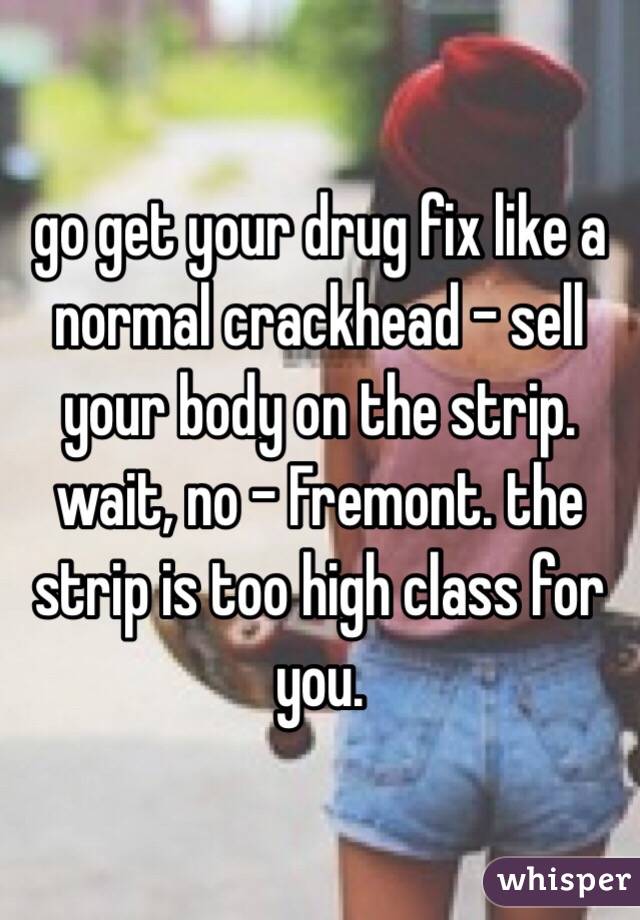 go get your drug fix like a normal crackhead - sell your body on the strip. wait, no - Fremont. the strip is too high class for you. 