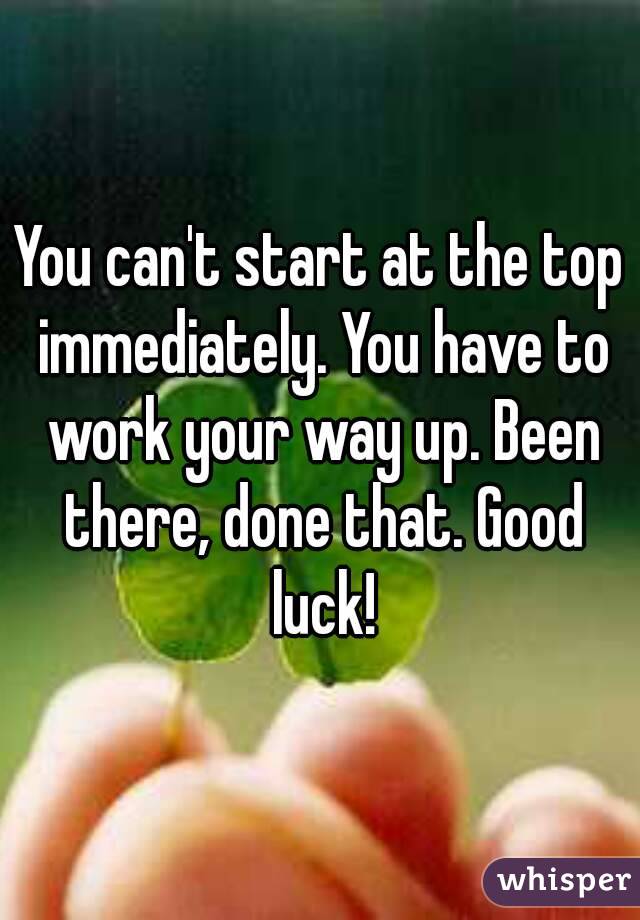 You can't start at the top immediately. You have to work your way up. Been there, done that. Good luck!