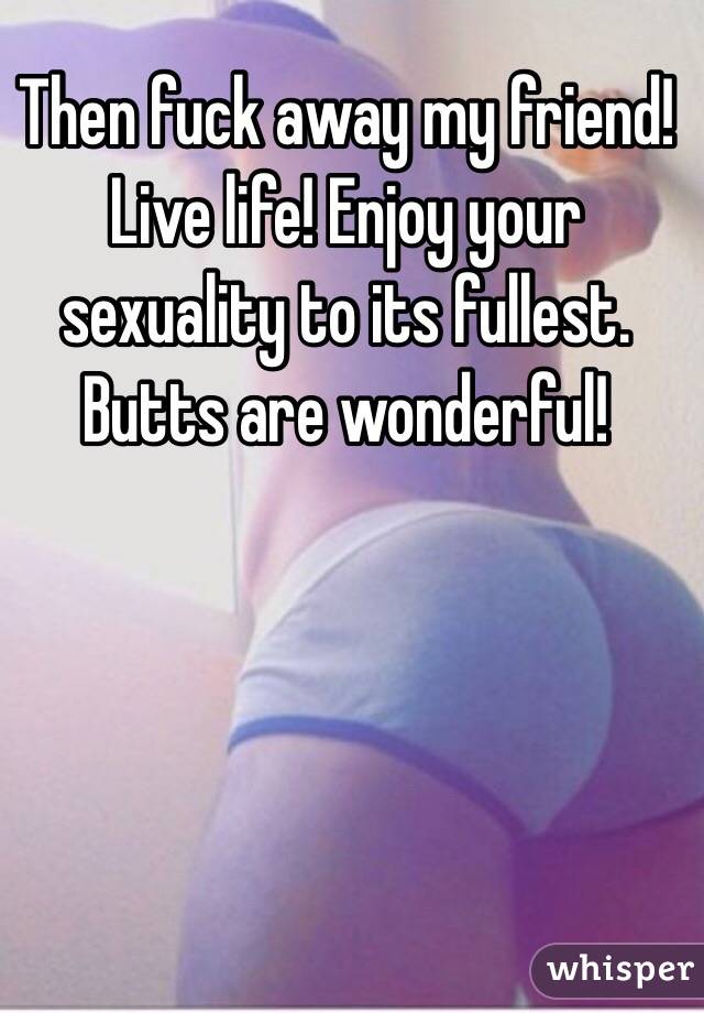 Then fuck away my friend! Live life! Enjoy your sexuality to its fullest. Butts are wonderful! 