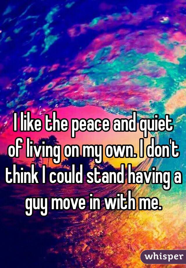 I like the peace and quiet of living on my own. I don't think I could stand having a guy move in with me.