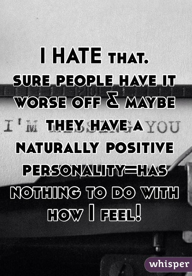I HATE that. 
sure people have it worse off & maybe they have a naturally positive personality=has nothing to do with how I feel!