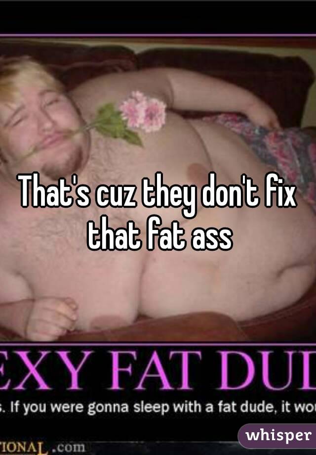 That's cuz they don't fix that fat ass