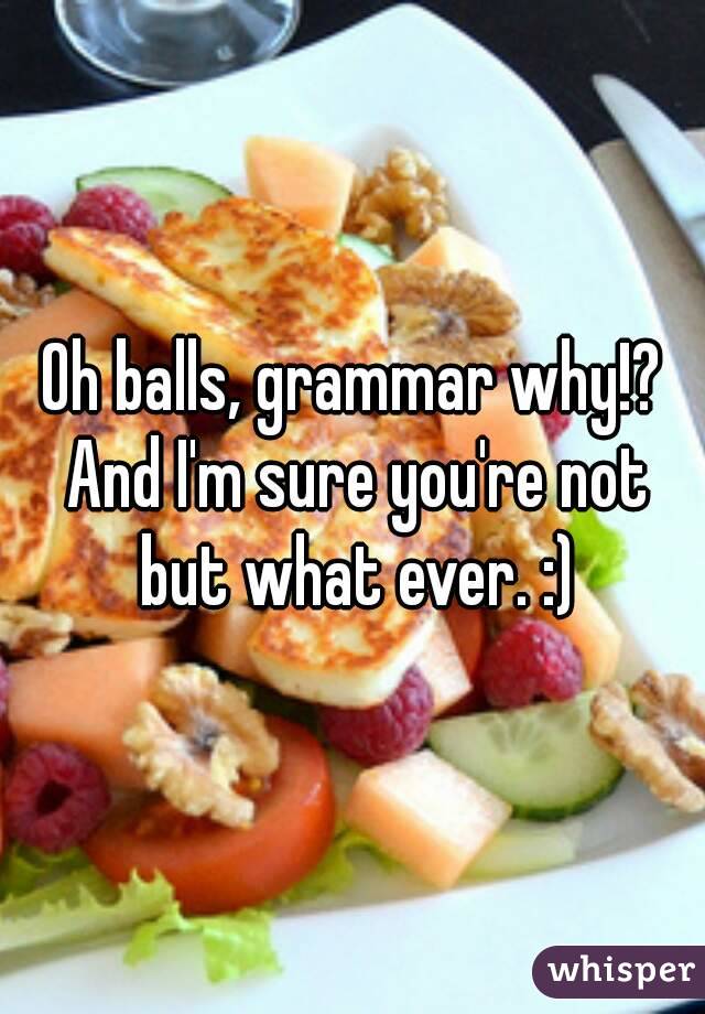 Oh balls, grammar why!? And I'm sure you're not but what ever. :)