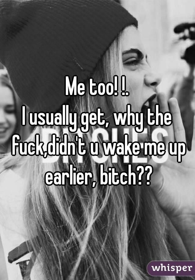 Me too! !.
I usually get, why the fuck,didn't u wake me up earlier, bitch??