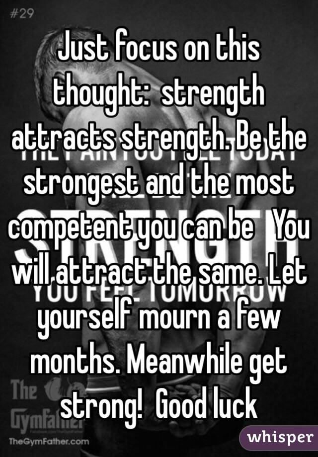 Just focus on this thought:  strength attracts strength. Be the strongest and the most competent you can be   You will attract the same. Let yourself mourn a few months. Meanwhile get strong!  Good luck