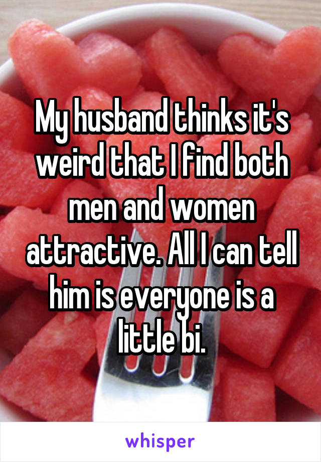 My husband thinks it's weird that I find both men and women attractive. All I can tell him is everyone is a little bi.