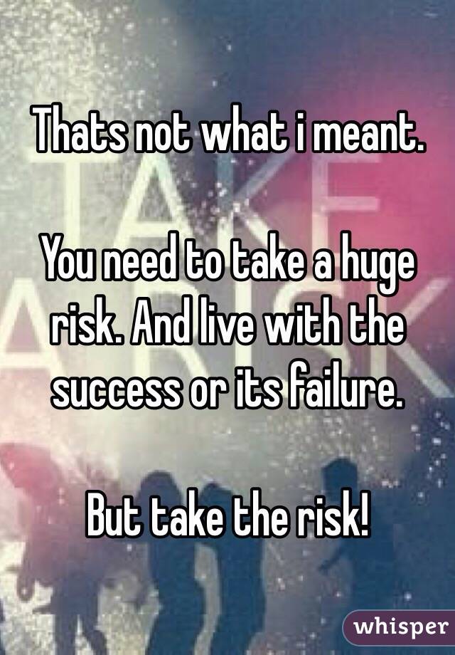 Thats not what i meant.

You need to take a huge risk. And live with the success or its failure. 

But take the risk!