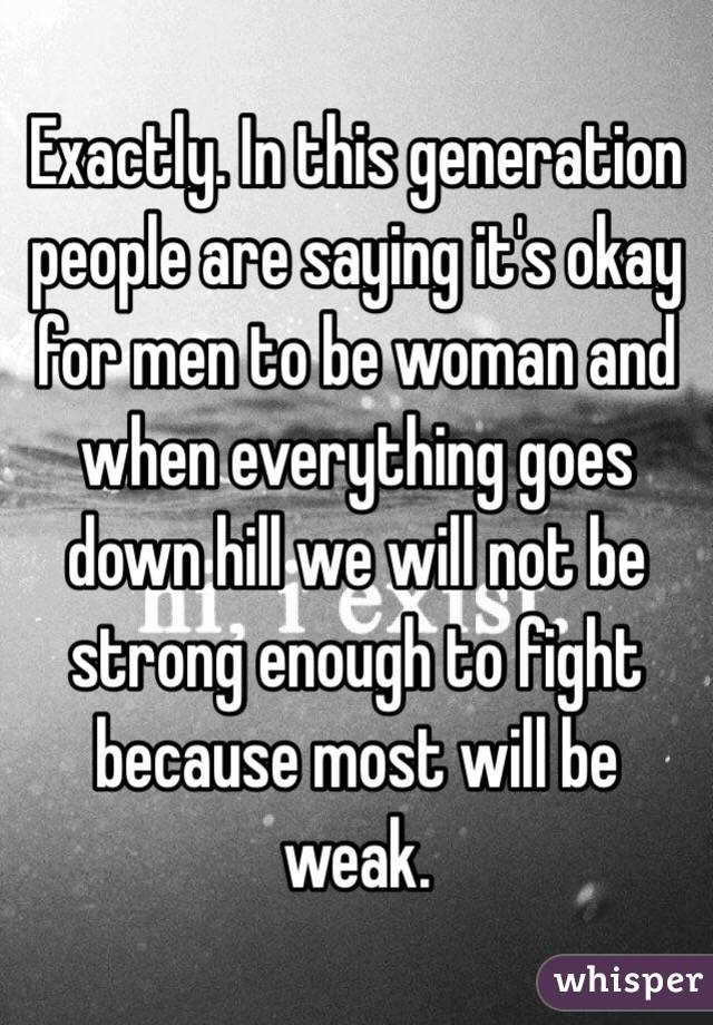 Exactly. In this generation people are saying it's okay for men to be woman and when everything goes down hill we will not be strong enough to fight because most will be weak.