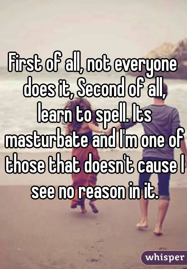 First of all, not everyone does it, Second of all, learn to spell. Its masturbate and I'm one of those that doesn't cause I see no reason in it.