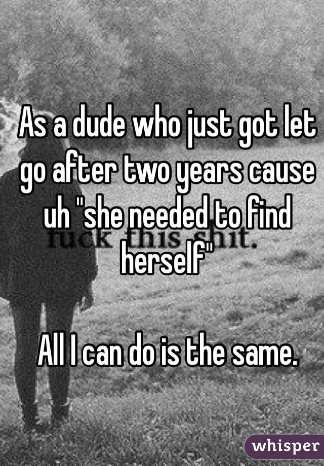 As a dude who just got let go after two years cause uh "she needed to find herself"

All I can do is the same.