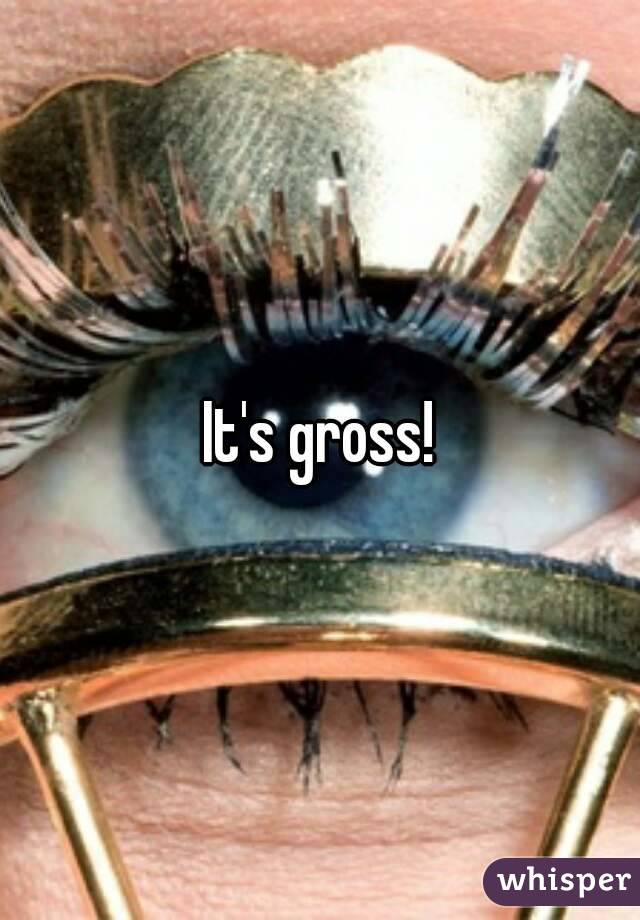 It's gross!
