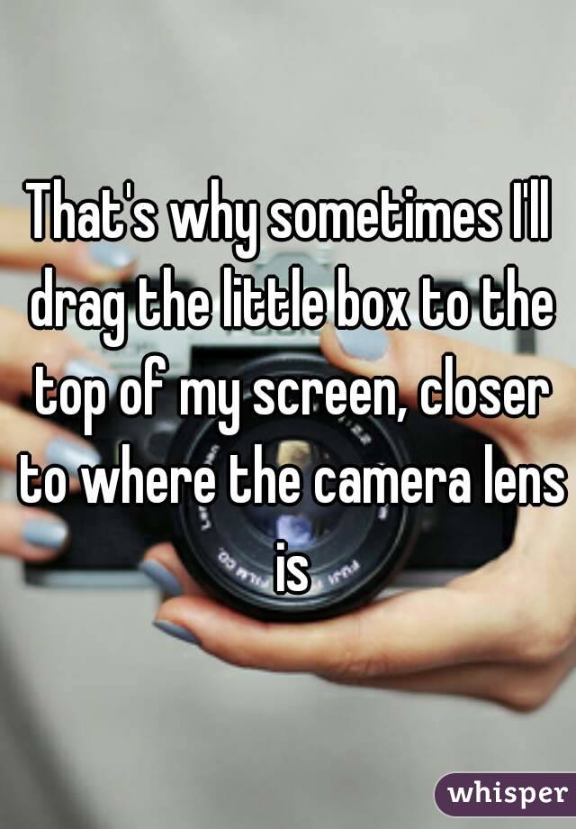That's why sometimes I'll drag the little box to the top of my screen, closer to where the camera lens is