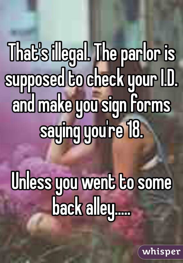 That's illegal. The parlor is supposed to check your I.D. and make you sign forms saying you're 18. 

Unless you went to some back alley.....