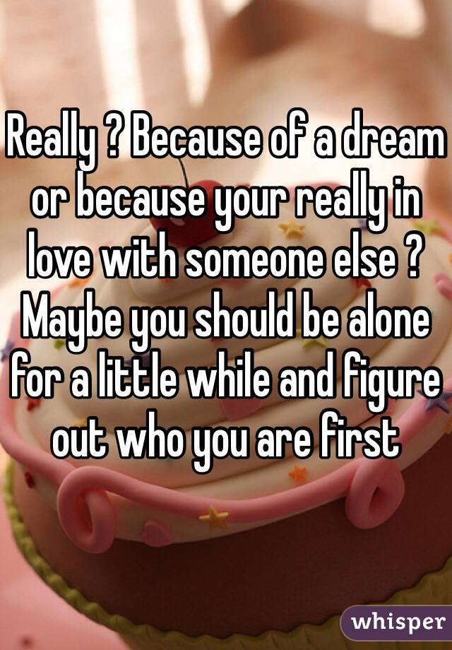 Really ? Because of a dream or because your really in love with someone else ? Maybe you should be alone for a little while and figure out who you are first