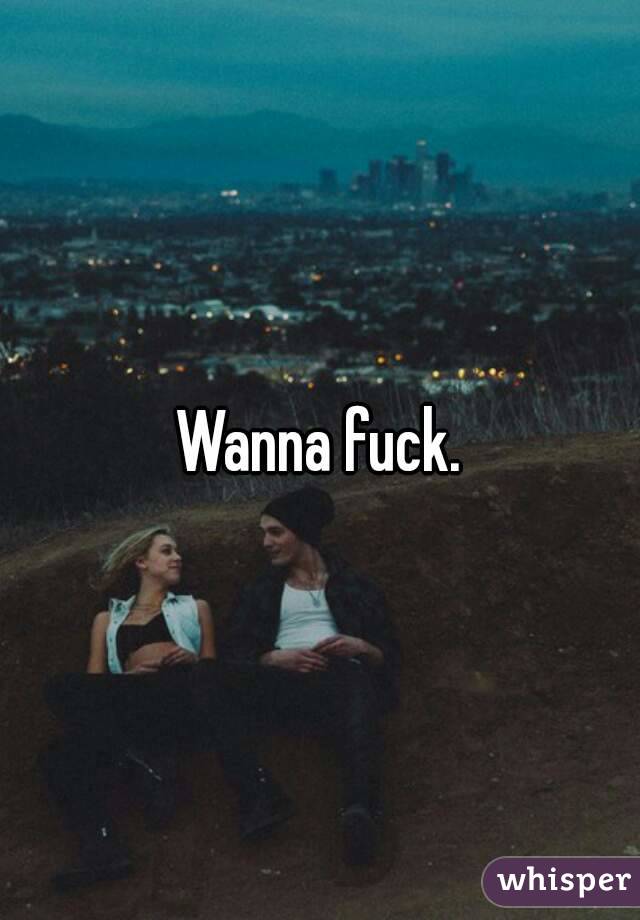 Wanna fuck.