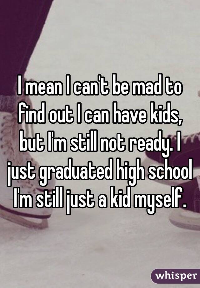 I mean I can't be mad to find out I can have kids, but I'm still not ready. I just graduated high school I'm still just a kid myself. 