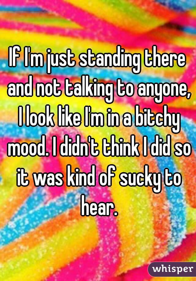 If I'm just standing there and not talking to anyone, I look like I'm in a bitchy mood. I didn't think I did so it was kind of sucky to hear.