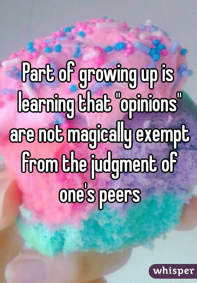 Part of growing up is learning that "opinions" are not magically exempt from the judgment of one's peers