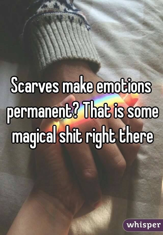 Scarves make emotions permanent? That is some magical shit right there