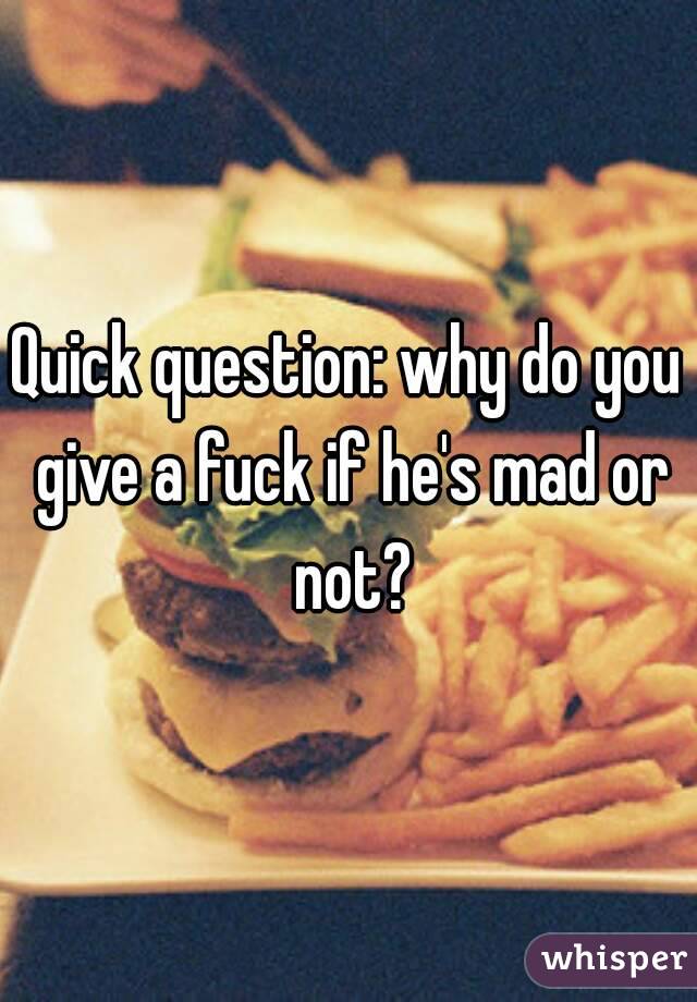 Quick question: why do you give a fuck if he's mad or not?