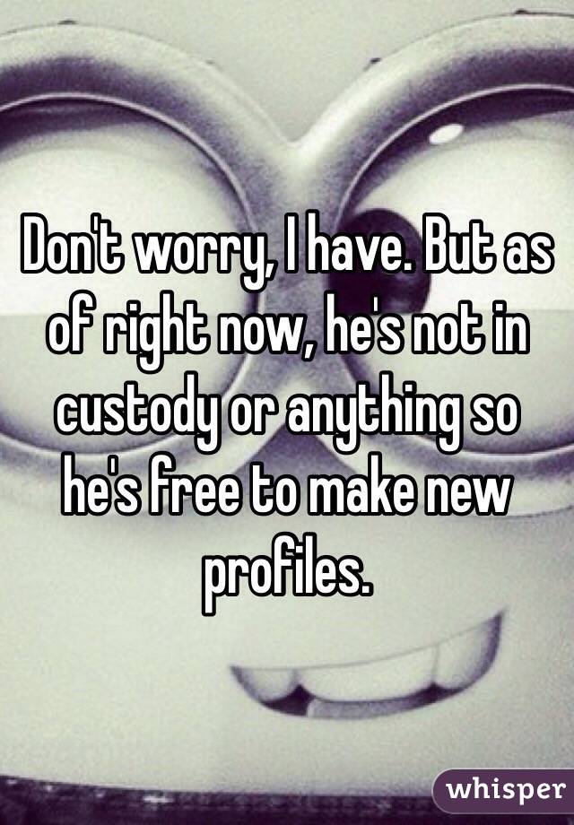 Don't worry, I have. But as of right now, he's not in custody or anything so he's free to make new profiles. 