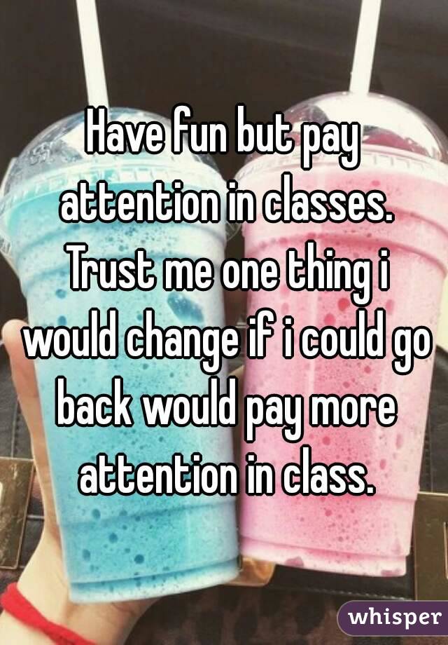 Have fun but pay attention in classes. Trust me one thing i would change if i could go back would pay more attention in class.