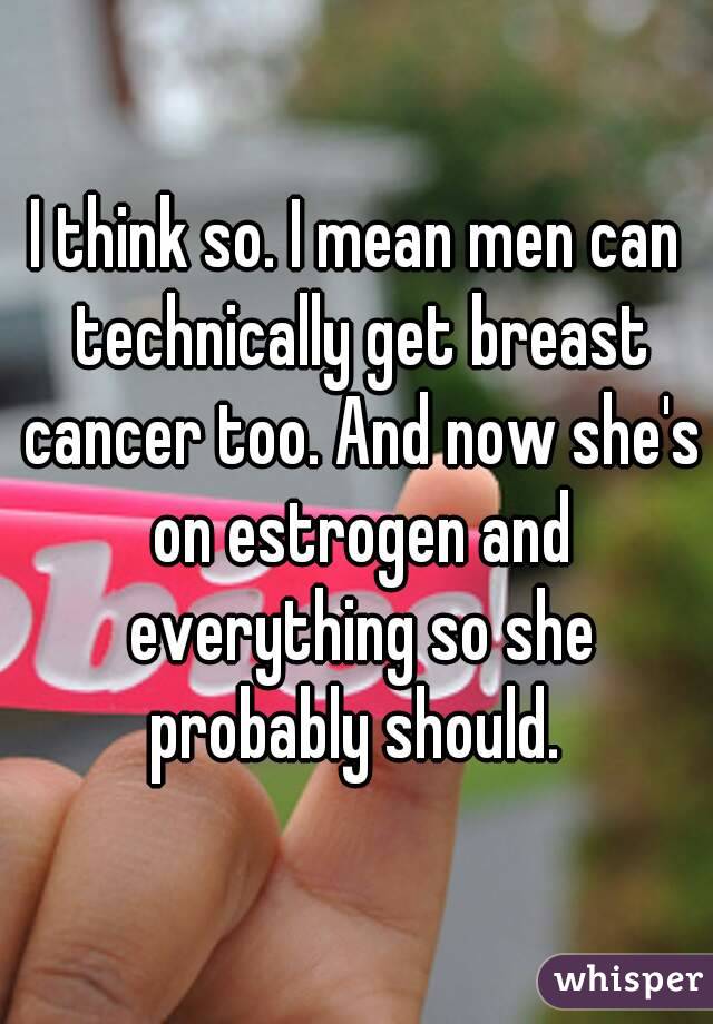 I think so. I mean men can technically get breast cancer too. And now she's on estrogen and everything so she probably should. 