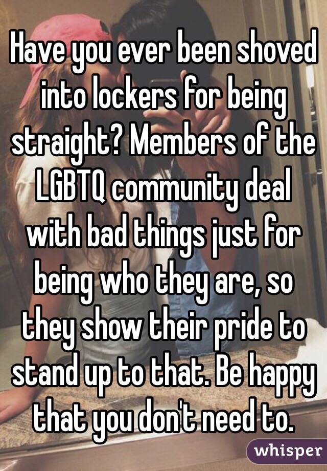 Have you ever been shoved into lockers for being straight? Members of the LGBTQ community deal with bad things just for being who they are, so they show their pride to stand up to that. Be happy that you don't need to.