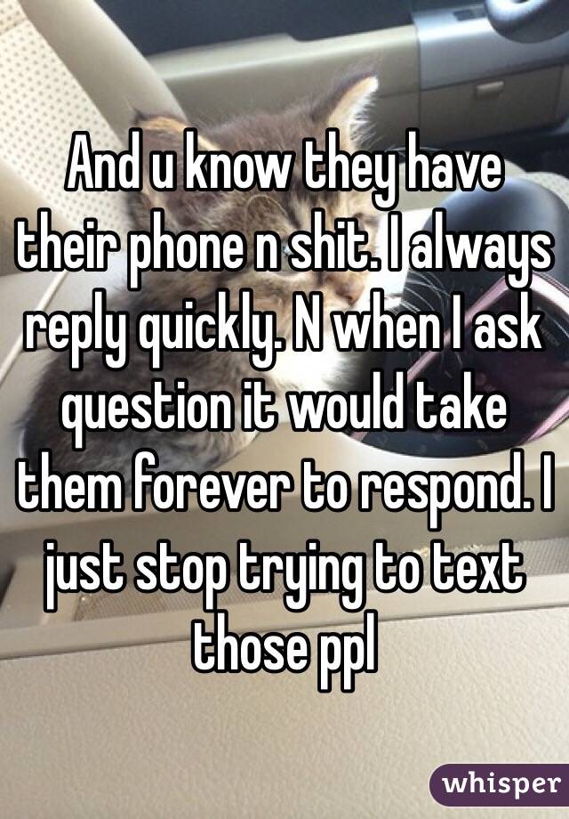And u know they have their phone n shit. I always reply quickly. N when I ask question it would take them forever to respond. I just stop trying to text those ppl